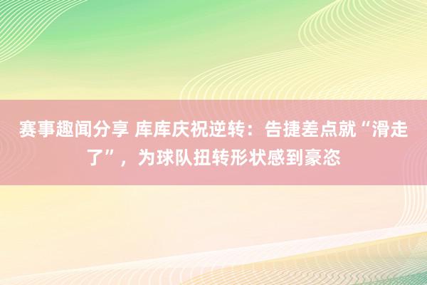 赛事趣闻分享 库库庆祝逆转：告捷差点就“滑走了”，为球队扭转形状感到豪恣