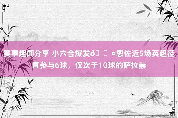 赛事趣闻分享 小六合爆发😤恩佐近5场英超径直参与6球，仅次于10球的萨拉赫