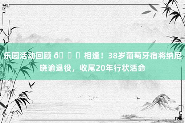 乐园活动回顾 👋相逢！38岁葡萄牙宿将纳尼晓谕退役，收尾20年行状活命