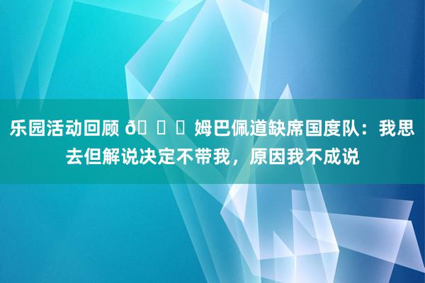 乐园活动回顾 👀姆巴佩道缺席国度队：我思去但解说决定不带我，原因我不成说