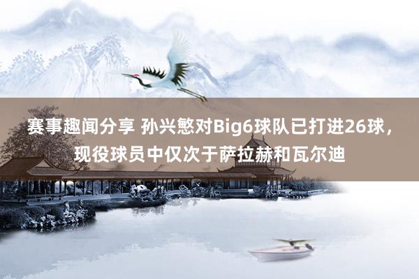 赛事趣闻分享 孙兴慜对Big6球队已打进26球，现役球员中仅次于萨拉赫和瓦尔迪