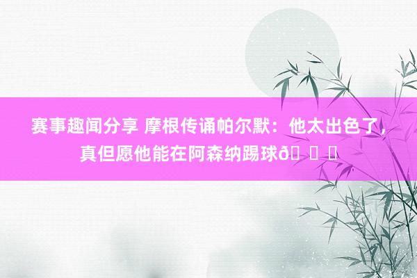 赛事趣闻分享 摩根传诵帕尔默：他太出色了，真但愿他能在阿森纳踢球👍